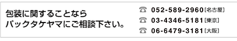 包装に関することなら、パックタケヤマにご相談下さい。TEL 0567-24-5181（名古屋）TEL 03-5246-8271（東京）TEL 06-6442-8108（大阪）