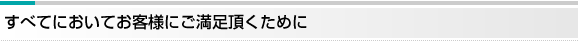 すべてのおいてお客様にご満足頂くために