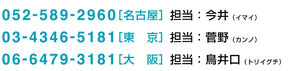 0567-24-5181［名古屋］担当：今井 03-5246-8271［東京］担当：戸村 06-6442-8108［大阪］担当：速水