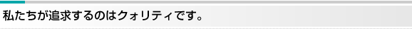 私たちが追求するのはクォリティです。